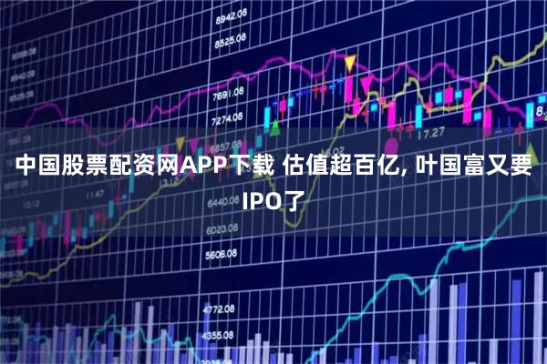 中国股票配资网APP下载 估值超百亿, 叶国富又要IPO了