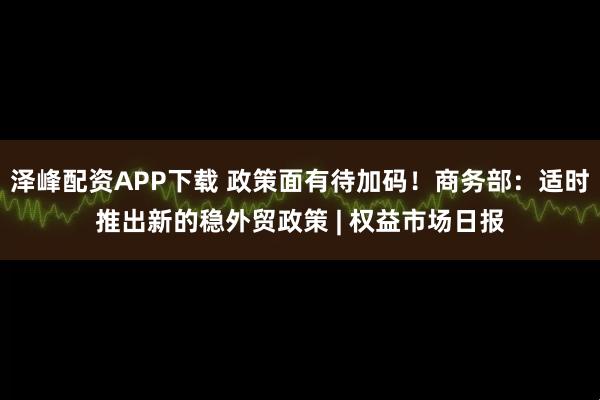 泽峰配资APP下载 政策面有待加码！商务部：适时推出新的稳外贸政策 | 权益市场日报