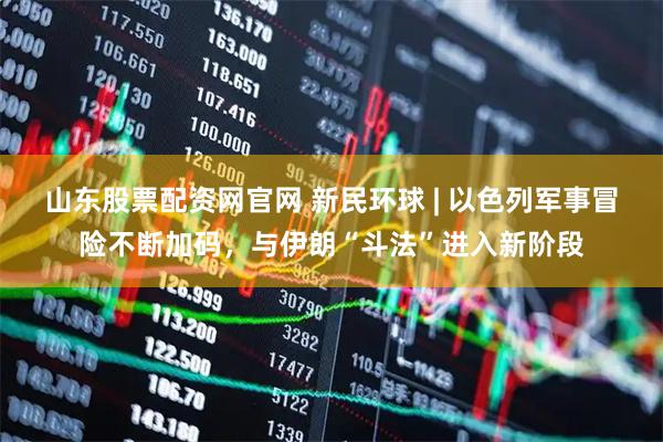 山东股票配资网官网 新民环球 | 以色列军事冒险不断加码，与伊朗“斗法”进入新阶段