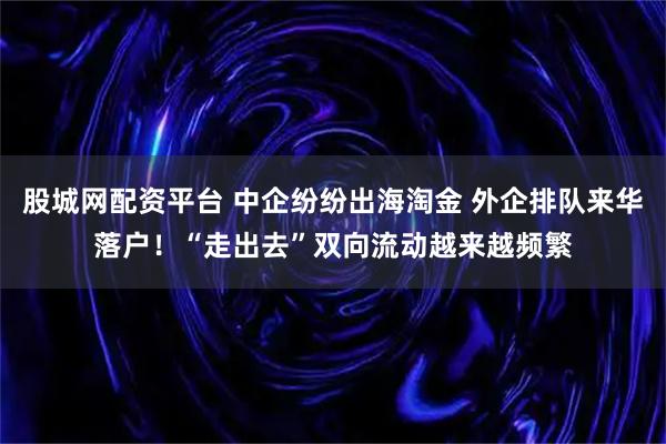 股城网配资平台 中企纷纷出海淘金 外企排队来华落户！“走出去”双向流动越来越频繁