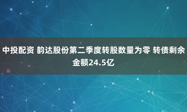 中投配资 韵达股份第二季度转股数量为零 转债剩余金额24.5亿