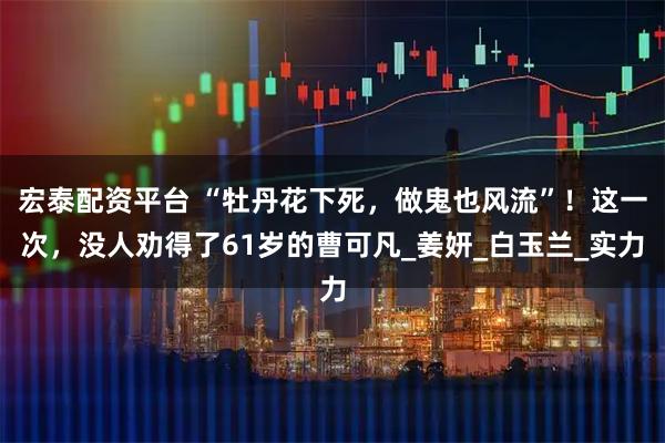 宏泰配资平台 “牡丹花下死，做鬼也风流”！这一次，没人劝得了61岁的曹可凡_姜妍_白玉兰_实力