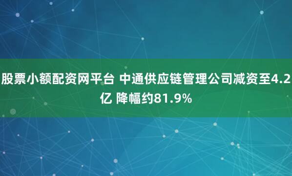 股票小额配资网平台 中通供应链管理公司减资至4.2亿 降幅约81.9%