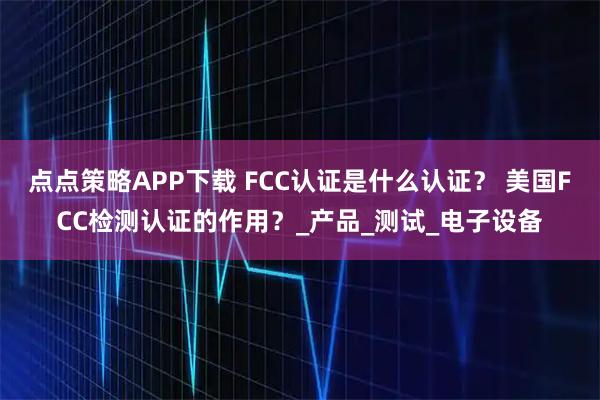 点点策略APP下载 FCC认证是什么认证？ 美国FCC检测认证的作用？_产品_测试_电子设备