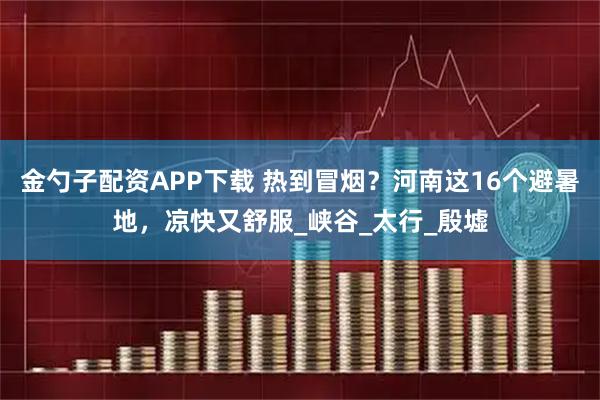 金勺子配资APP下载 热到冒烟？河南这16个避暑地，凉快又舒服_峡谷_太行_殷墟