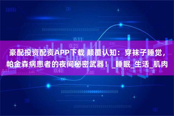豪配投资配资APP下载 颠覆认知：穿袜子睡觉，帕金森病患者的夜间秘密武器！_睡眠_生活_肌肉