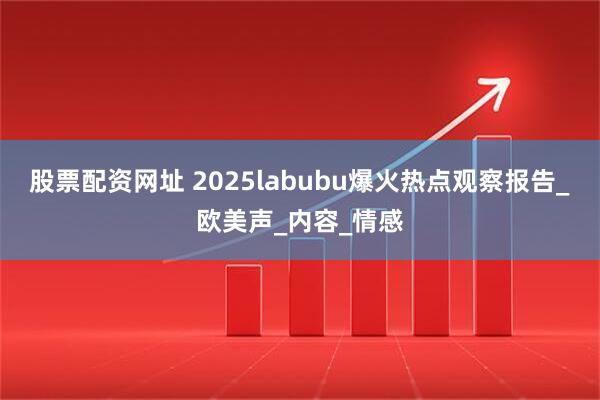 股票配资网址 2025labubu爆火热点观察报告_欧美声_内容_情感