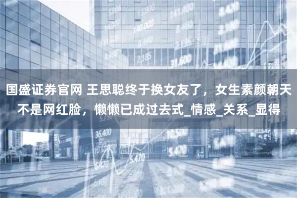 国盛证券官网 王思聪终于换女友了，女生素颜朝天不是网红脸，懒懒已成过去式_情感_关系_显得