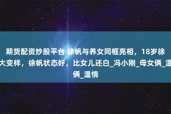 期货配资炒股平台 徐帆与养女同框亮相，18岁徐朵大变样，徐帆状态好，比女儿还白_冯小刚_母女俩_温情