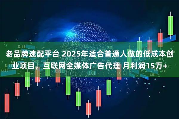 老品牌速配平台 2025年适合普通人做的低成本创业项目，互联网全媒体广告代理 月利润15万+