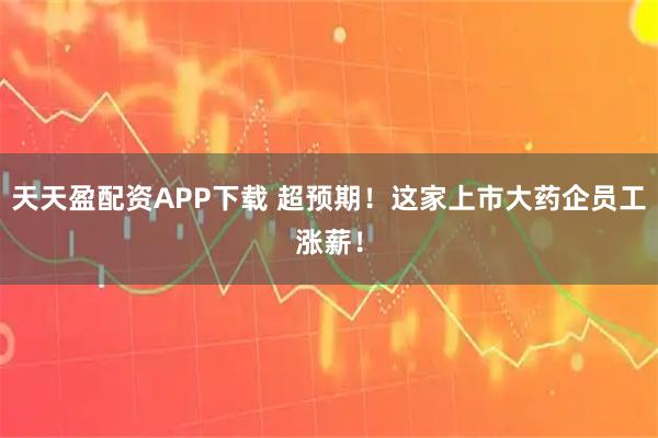 天天盈配资APP下载 超预期！这家上市大药企员工涨薪！