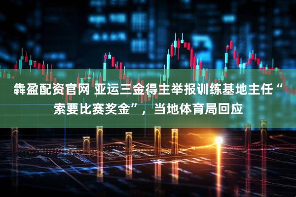 犇盈配资官网 亚运三金得主举报训练基地主任“索要比赛奖金”，当地体育局回应