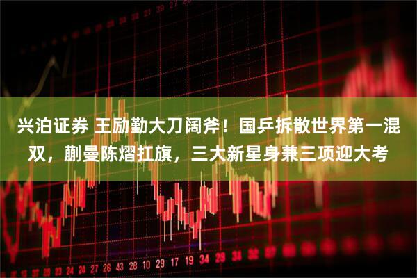 兴泊证券 王励勤大刀阔斧！国乒拆散世界第一混双，蒯曼陈熠扛旗，三大新星身兼三项迎大考