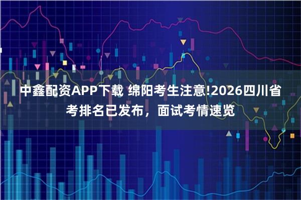 中鑫配资APP下载 绵阳考生注意!2026四川省考排名已发布，面试考情速览