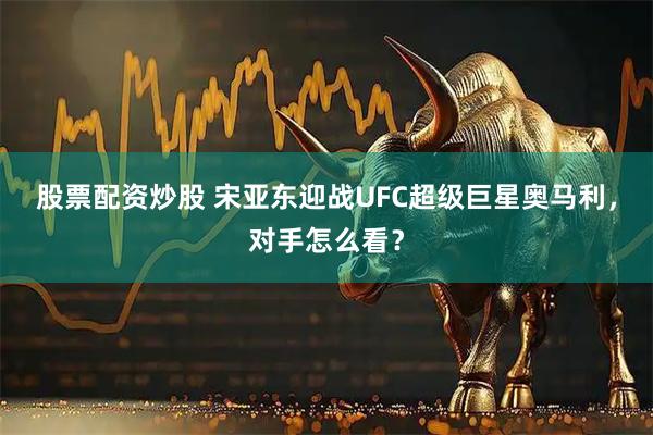 股票配资炒股 宋亚东迎战UFC超级巨星奥马利，对手怎么看？