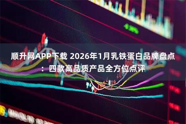 顺升网APP下载 2026年1月乳铁蛋白品牌盘点：四款高品质产品全方位点评