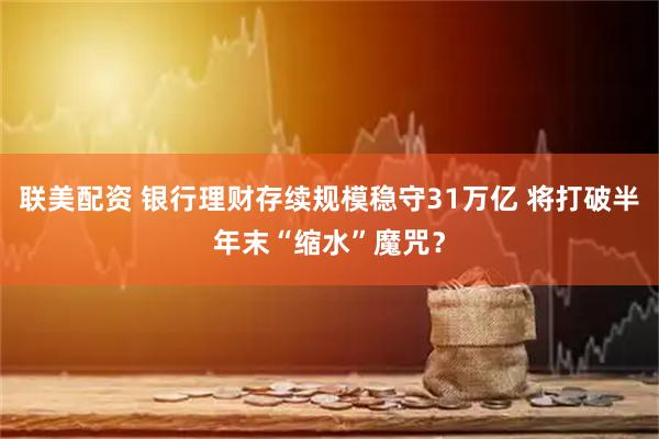 联美配资 银行理财存续规模稳守31万亿 将打破半年末“缩水”魔咒？