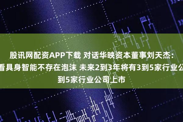 股讯网配资APP下载 对话华映资本董事刘天杰：长期来看具身智能不存在泡沫 未来2到3年将有3到5家行业公司上市