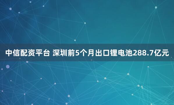 中信配资平台 深圳前5个月出口锂电池288.7亿元