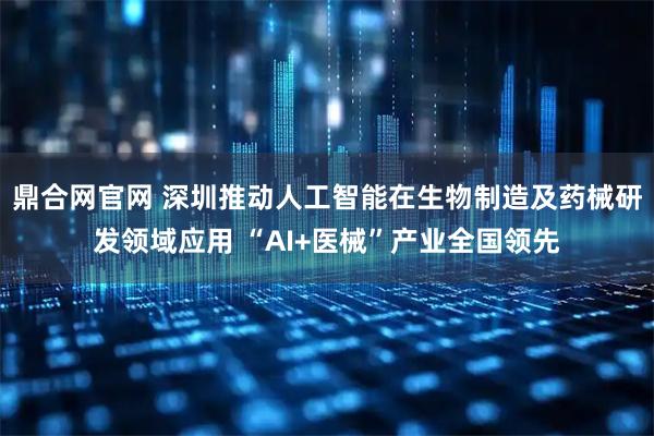 鼎合网官网 深圳推动人工智能在生物制造及药械研发领域应用 “AI+医械”产业全国领先