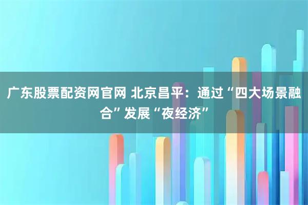广东股票配资网官网 北京昌平：通过“四大场景融合”发展“夜经济”