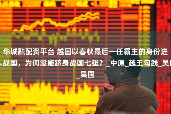 华城融配资平台 越国以春秋最后一任霸主的身份进入战国，为何没能跻身战国七雄？_中原_越王勾践_吴国