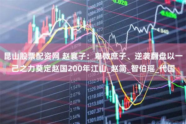 昆山股票配资网 赵襄子：卑微庶子、逆袭翻盘以一己之力奠定赵国200年江山_赵简_智伯瑶_代国