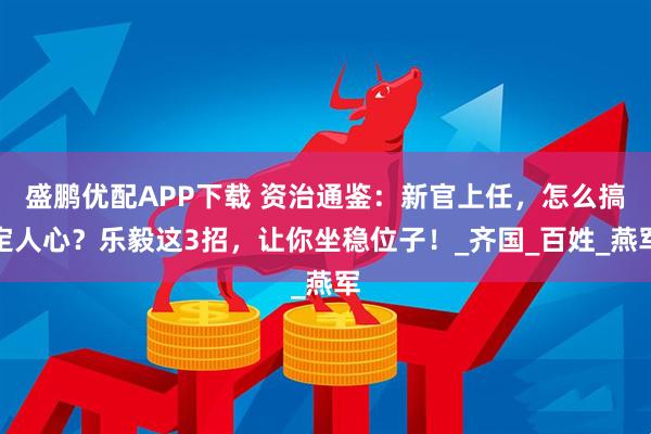 盛鹏优配APP下载 资治通鉴：新官上任，怎么搞定人心？乐毅这3招，让你坐稳位子！_齐国_百姓_燕军