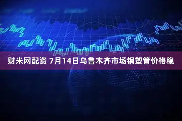 财米网配资 7月14日乌鲁木齐市场钢塑管价格稳