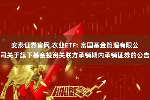 安泰证券官网 农业ETF: 富国基金管理有限公司关于旗下基金投资关联方承销期内承销证券的公告