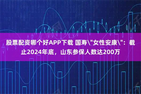 股票配资哪个好APP下载 国寿＂女性安康＂：截止2024年底，山东参保人数达200万