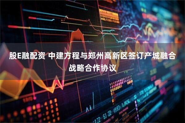 股E融配资 中建方程与郑州高新区签订产城融合战略合作协议