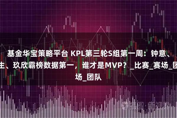 基金华宝策略平台 KPL第三轮S组第一周：钟意、长生、玖欣霸榜数据第一，谁才是MVP？_比赛_赛场_团队