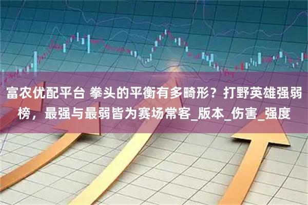 富农优配平台 拳头的平衡有多畸形？打野英雄强弱榜，最强与最弱皆为赛场常客_版本_伤害_强度