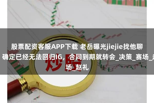 股票配资客服APP下载 老岳曝光jiejie找他聊天，确定已经无法回归IG，合同到期就转会_决策_赛场_赵礼