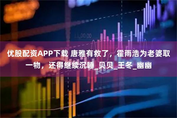 优股配资APP下载 唐雅有救了，霍雨浩为老婆取一物，还得继续沉睡_贝贝_王冬_幽幽