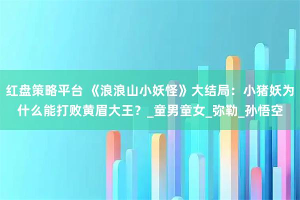 红盘策略平台 《浪浪山小妖怪》大结局：小猪妖为什么能打败黄眉大王？_童男童女_弥勒_孙悟空