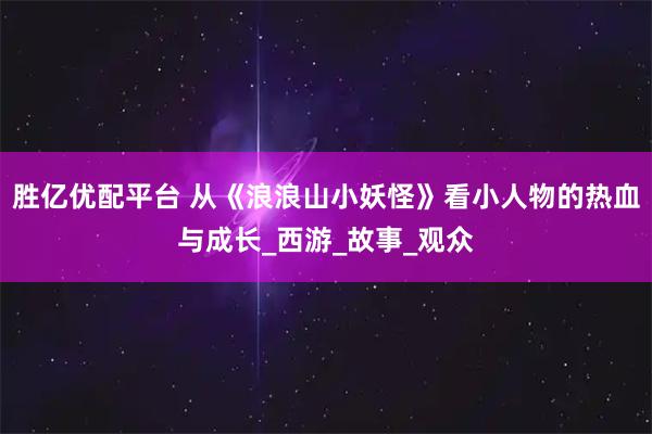 胜亿优配平台 从《浪浪山小妖怪》看小人物的热血与成长_西游_故事_观众
