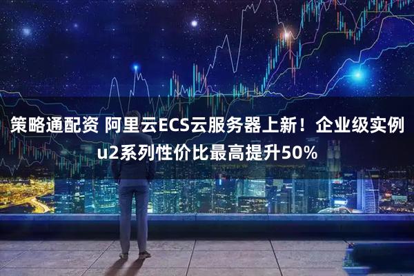 策略通配资 阿里云ECS云服务器上新！企业级实例u2系列性价比最高提升50%