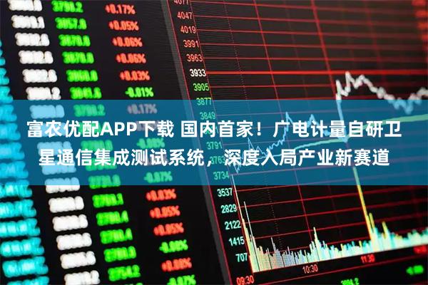 富农优配APP下载 国内首家！广电计量自研卫星通信集成测试系统，深度入局产业新赛道