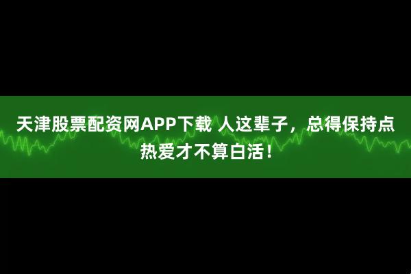 天津股票配资网APP下载 人这辈子，总得保持点热爱才不算白活！