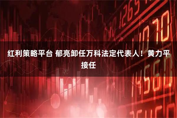 红利策略平台 郁亮卸任万科法定代表人！黄力平接任
