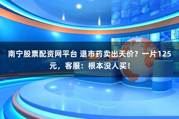 南宁股票配资网平台 退市药卖出天价？一片125元，客服：根本没人买！